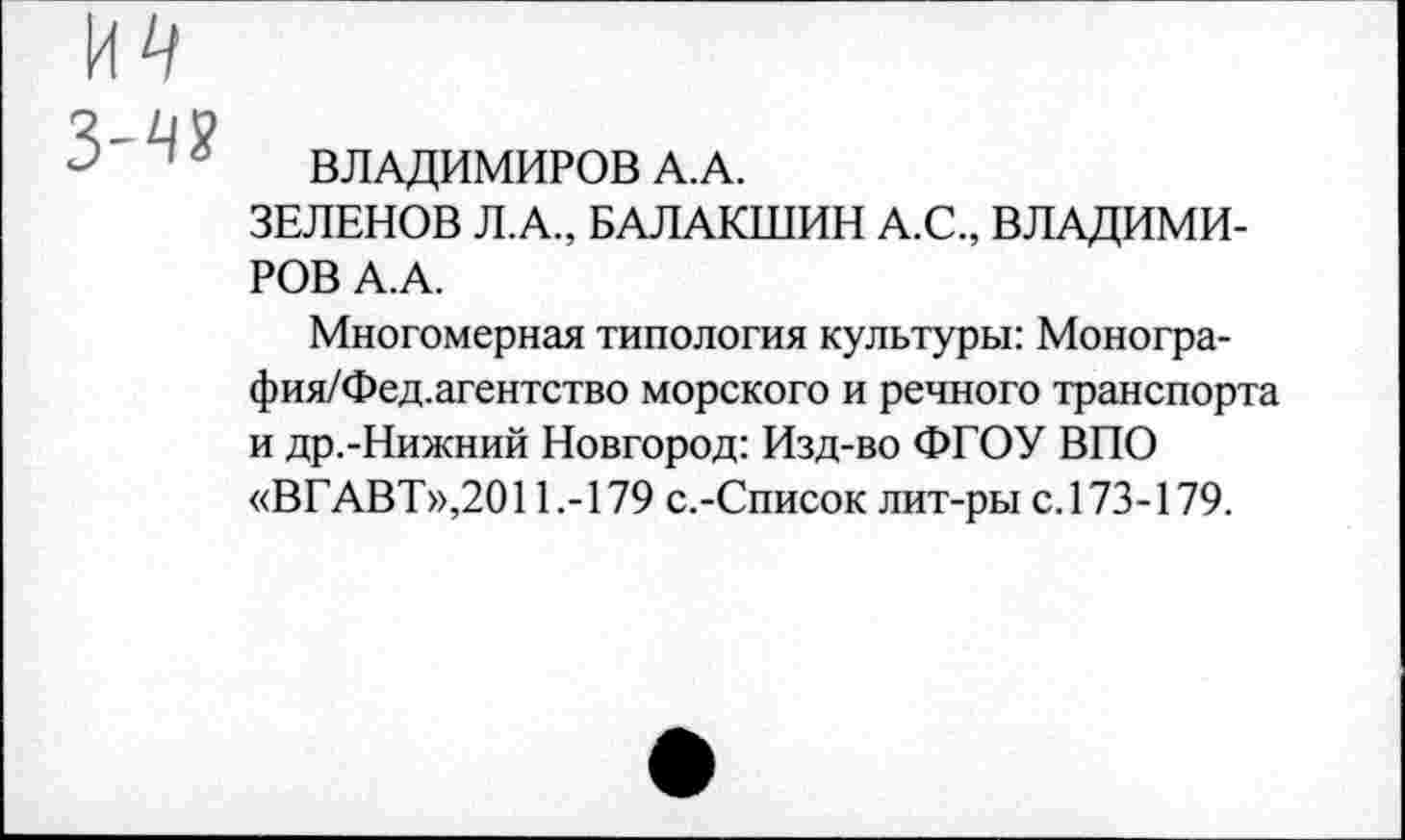 ﻿п 6 ВЛАДИМИРОВ А.А.
ЗЕЛЕНОВ Л.А., БАЛАКШИН А.С., ВЛАДИМИРОВ А.А.
Многомерная типология культуры: Моногра-фия/Фед.агентство морского и речного транспорта и др.-Нижний Новгород: Изд-во ФГОУ ВПО «ВГАВТ»,2011.-179 с.-Список лит-ры с. 173-179.